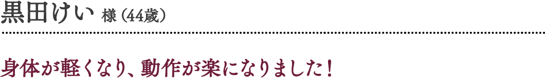 黒田けい 様（44歳）身体が軽くなり、動作が楽になりました！